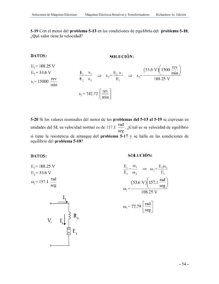 Soluciones de Máquinas Eléctricas Máquinas Eléctricas Rotativas y Transformadores Richardson 4a Edición
- 54 -
5-19 Con el motor del problema 5-13 en las condiciones de equilibrio del problema 5-18,
¿Qué valor tiene la velocidad?
DATOS:
1E = 108.25 V
2E = 53.6 V
1
rev
s = 15000
min
5-20 Si los valores nominales del motor de los problemas del 5-13 al 5-19 se expresan en
unidades del SI, su velocidad normal es de 157.1
rad
seg
. ¿Cuál es su velocidad de equilibrio
si tiene la resistencia de arranque del problema 5-17 y se halla en las condiciones de
equilibrio del problema 5-18?
DATOS:
1E = 108.25 V
2E = 53.6 V
1
rad
ω = 157.1
seg
SOLUCIÓN:
 
11 2 1
2 2
2 2 1
rev
53.6 V 1500
sE E s min
= s = s =
E s E 108.25 V
 
 
  
2
rev
s = 742.72
min
 
  
SOLUCIÓN:
11 2 1
2
2 2 1
ωE E ω
= ω =
E ω E

 
2
rad
53.6 V 157.1
seg
ω =
108.25 V
 
 
 
2
rad
ω = 77.79
seg
 
 
 
gE
tV aI
LI
aR fR
 