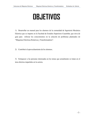 Soluciones de Máquinas Eléctricas Máquinas Eléctricas Rotativas y Transformadores Richardson 4a Edición
- 2 -
OBJETIVOS
1) Desarrollar un manual para los alumnos de la comunidad de Ingeniería Mecánica
Eléctrica que se imparte en la Facultad de Estudios Superiores Cuautitlán, que sirva de
guía para reforzar los conocimientos en la solución de problemas planteados de
“Máquinas Eléctricas Rotativas y Transformadores”.
2) Contribuir al aprovechamiento de los alumnos.
3) Enriquecer a las personas interesadas en los temas que actualmente se tratan en el
área eléctrica impartidos en la carrera.
 