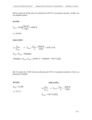 Soluciones de Máquinas Eléctricas Máquinas Eléctricas Rotativas y Transformadores Richardson 4a Edición
- 57 -
6-3 Un motor de 20 Hp tiene una eficiencia de 89.3% a la potencia nominal. ¿Cuáles son
sus pérdidas totales?
DATOS:
salida
746 W
P = 20 Hp = 14920 W
1 Hp
η = 89.30%
SOLUCIÓN:
salida salida
entrada
entrada
P P 14920 W
η = P = = = 16707.73 W
P η 0.893

salida entradaP = P - ΣPérdidas
   entrada salidaΣPérdidas = P - P = 16707.73 - 14920 W = 1787.73 W
6-4 Un motor de 3.5 kW tiene una eficiencia de 87.2% a la potencia nominal. ¿Cuál es su
potencia de entrada?
DATOS:
salidaP = 3.5 kW
η = 87.2 %
SOLUCIÓN:
salida salida
entrada
entrada
P P 3500 W
η= P = =
P η 0.872

 entradaP = 4 013.76 W
 