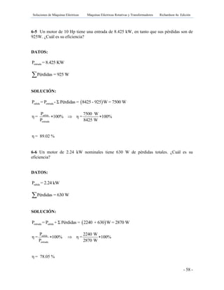 Soluciones de Máquinas Eléctricas Máquinas Eléctricas Rotativas y Transformadores Richardson 4a Edición
- 58 -
6-5 Un motor de 10 Hp tiene una entrada de 8.425 kW, en tanto que sus pérdidas son de
925W. ¿Cuál es su eficiencia?
DATOS:
entradaP = 8.425 KW
Pérdidas = 925 W
SOLUCIÓN:
 salida entradaP = P - Σ Pérdidas = 8425 - 925 W = 7500 W
salida
entrada
P 7500 W
η = 100% η = 100%
P 8425 W
  
η = 89.02 %
6-6 Un motor de 2.24 kW nominales tiene 630 W de pérdidas totales. ¿Cuál es su
eficiencia?
DATOS:
salidaP = 2.24 kW
Pérdidas = 630 W
SOLUCIÓN:
 entrada salidaP = P + Σ Pérdidas = 2240 + 630 W = 2870 W
salida
entrada
P 2240 W
η = 100% η = 100%
P 2870 W
  
η = 78.05 %
 