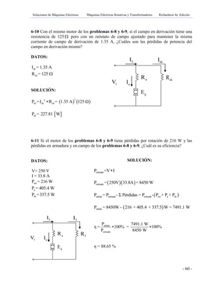 Soluciones de Máquinas Eléctricas Máquinas Eléctricas Rotativas y Transformadores Richardson 4a Edición
- 60 -
gE
aR shR
tV aI
LI shI
gE
aR fR
tV aI
LI fI
6-10 Con el mismo motor de los problemas 6-8 y 6-9, si el campo en derivación tiene una
resistencia de 125  pero con un reóstato de campo ajustado para mantener la misma
corriente de campo de derivación de 1.35 A, ¿Cuáles son las pérdidas de potencia del
campo en derivación mismo?
DATOS:
shI = 1.35 A
shR = 125 
SOLUCIÓN:
   22
sh sh shP =I R = 1.35 A 125 Ω
 shP = 227.81 W
6-11 Si el motor de los problemas 6-8 y 6-9 tiene pérdidas por rotación de 216 W y las
pérdidas en armadura y en campo de los problemas 6-8 y 6-9, ¿Cuál es su eficiencia?
DATOS:
V= 250 V
I = 33.8 A
rotP = 216 W
aP = 405.4 W
shP =337.5 W
SOLUCIÓN:
entradaP =V I
  entradaP = 250V 33.8A = 8450 W
 salida entrada entrada rot a shP = P - Σ Pérdidas = P - P + P + P
 salidaP = 8450W - 216 + 405.4 + 337.5 W = 7491.1 W
salida
entrada
P 7491.1 W
η = 100% = 100%
P 8450 W
 
η = 88.65 %
 