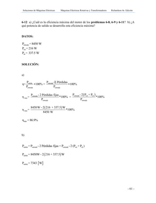Soluciones de Máquinas Eléctricas Máquinas Eléctricas Rotativas y Transformadores Richardson 4a Edición
- 61 -
6-12 a) ¿Cuál es la eficiencia máxima del motor de los problemas 6-8, 6-9 y 6-11? b) ¿A
qué potencia de salida se desarrolla esta eficiencia máxima?
DATOS:
entradaP = 8450 W
rotP = 216 W
shP = 337.5 W
SOLUCIÓN:
a)
salida entrada
entrada entrada
P P -Σ Pérdidas
η= 100% = 100%
P P
 
 entrada rot shentrada
max
entrada entrada
P - 2 P + PP - 2 Pérdidas fijas
η = *100% = *100%
P P
 
max
8450W - 2 216 + 337.5 W
η = *100%
8450 W
máxη = 86.9%
b)
salida entrada entrada rot shP = P - 2 Pérdidas fijas = P - 2 (P + P )
 salidaP = 8450W - 2 216 + 337.5 W
 salidaP = 7343 W
 