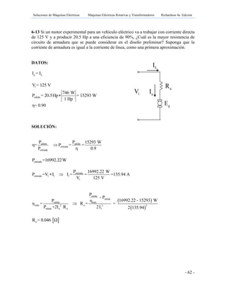 Soluciones de Máquinas Eléctricas Máquinas Eléctricas Rotativas y Transformadores Richardson 4a Edición
- 62 -
6-13 Si un motor experimental para un vehículo eléctrico va a trabajar con corriente directa
de 125 V y a producir 20.5 Hp a una eficiencia de 90%, ¿Cuál es la mayor resistencia de
circuito de armadura que se puede considerar en el diseño preliminar? Suponga que la
corriente de armadura es igual a la corriente de línea, como una primera aproximación.
DATOS:
a LI = I
lV= 125 V
salida
746 W
P = 20.5Hp = 15293 W
1 Hp

η= 0.90
SOLUCIÓN:
salida salida
entrada
entrada
P P 15293 W
η= P = =
P η 0.9

entradaP =16992.22W
entrada
entrada l l l
l
P 16992.22 W
P =V I I = = =135.94 A
V 125 V
 
 
 
salida
salida
salida máx
máx a 22 2
salida a a l
P
- P
16992.22 - 15293 WP η
η = R = =
P +2I R 2I 2 135.94

 aR = 0.046 Ω
gE
tV aI
LI
aR fR
 