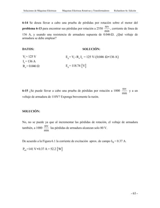 Soluciones de Máquinas Eléctricas Máquinas Eléctricas Rotativas y Transformadores Richardson 4a Edición
- 63 -
6-14 Se desea llevar a cabo una prueba de pérdidas por rotación sobre el motor del
problema 6-13 para encontrar sus pérdidas por rotación a 2550
rev
min
, corriente de línea de
136 A, y usando una resistencia de armadura supuesta de 0.046 . ¿Qué voltaje de
armadura se debe emplear?
DATOS:
tV = 125 V
aI = 136 A
aR = 0.046 
6-15 ¿Se puede llevar a cabo una prueba de pérdidas por rotación a 1000
rev
min
y a un
voltaje de armadura de 110V? Exponga brevemente la razón.
SOLUCIÓN:
No, no se puede ya que al incrementar las pérdidas de rotación, el voltaje de armadura
también, a 1000
rev
min
las pérdidas de armadura alcanzan solo 80 V.
De acuerdo a la Figura 6.1 la corriente de excitación aprox. de campo Ifg = 0.37 A.
 rotP =141 V 0.37 A = 52.2 W
SOLUCIÓN:
 g t a aE = V - R I = 125 V- 0.046 Ω 136 A
 gE = 118.74 V
 