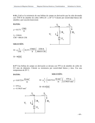 Soluciones de Máquinas Eléctricas Máquinas Eléctricas Rotativas y Transformadores Richardson 4a Edición
- 64 -
gE
aR fR
tV aI
LI fI
gE
aR fR
tV aI
LI fI
6-16 ¿Cuál es la resistencia de una bobina de campo en derivación que ha sido devanada
con 3350 ft de alambre de cobre AWG-24 a 20° C? Calcule por resistividad básica del
alambre y por sección transversal.
DATOS:
CMΩ
ρ =10.371
ft
L= 3350 ft
CM = 404.01 CM
SOLUCIÓN:
L CMΩ 3350 ft
R = ρ = 10.371
CM ft 404.01 CM
  
  
  
 R = 86 Ω
6-17 Una bobina de campo en derivación se devana con 979 m de alambre de cobre de
0.5 mm de diámetro. Calcule su resistencia por resistividad básica y área. Use una
temperatura de 20° C.
DATOS:
2
Ω mm
ρ = 0.017214
m
l = 979 m
2
a = 0.19635 mm
SOLUCIÓN:
2
2
l Ω mm 979 m
R = ρ = 0.017214
a m 0.19635 mm
  
  
  
 R= 85.83 Ω
 