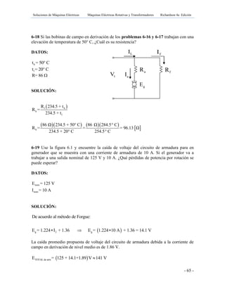 Soluciones de Máquinas Eléctricas Máquinas Eléctricas Rotativas y Transformadores Richardson 4a Edición
- 65 -
gE
aR fR
tV aI
LI fI
6-18 Si las bobinas de campo en derivación de los problemas 6-16 y 6-17 trabajan con una
elevación de temperatura de 50° C, ¿Cuál es su resistencia?
DATOS:
ht = 50° C
lt = 20° C
R= 86 
SOLUCIÓN:
 l h
h
l
R 234.5 + t
R =
234.5 + t
     
 h
86 Ω 234.5 + 50° C 86 Ω 284.5° C
R = = = 96.13 Ω
234.5 + 20° C 254.5° C
6-19 Use la figura 6.1 y encuentre la caída de voltaje del circuito de armadura para en
generador que se muestra con una corriente de armadura de 10 A. Si el generador va a
trabajar a una salida nominal de 125 V y 10 A. ¿Qué pérdidas de potencia por rotación se
puede esperar?
DATOS:
nom
nom
E = 125 V
I = 10 A
SOLUCIÓN:
 g 2 g
De acuerdo al método de Forgue:
E = 1.224 I + 1.36 E = 1.224 10 A + 1.36 = 14.1 V  
La caída promedio propuesta de voltaje del circuito de armadura debida a la corriente de
campo en derivación de nivel medio es de 1.86 V.
 TOTAL de armE = 125 + 14.1+1.89 V 141 V
 