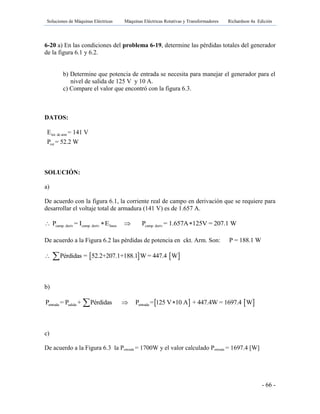 Soluciones de Máquinas Eléctricas Máquinas Eléctricas Rotativas y Transformadores Richardson 4a Edición
- 66 -
6-20 a) En las condiciones del problema 6-19, determine las pérdidas totales del generador
de la figura 6.1 y 6.2.
b) Determine que potencia de entrada se necesita para manejar el generador para el
nivel de salida de 125 V y 10 A.
c) Compare el valor que encontró con la figura 6.3.
DATOS:
tot. de arm
rot
E = 141 V
P = 52.2 W
SOLUCIÓN:
a)
De acuerdo con la figura 6.1, la corriente real de campo en derivación que se requiere para
desarrollar el voltaje total de armadura (141 V) es de 1.657 A.
camp. deriv camp. deriv linea camp. derivP = I E P = 1.657A 125V = 207.1 W   
De acuerdo a la Figura 6.2 las pérdidas de potencia en ckt. Arm. Son: P = 188.1 W
   Pérdidas = 52.2+207.1+188.1 W = 447.4 W 
b)
   entrada salida entradaP = P + Pérdidas P = 125 V 10 A + 447.4W = 1697.4 W 
c)
De acuerdo a la Figura 6.3 la Pentrada = 1700W y el valor calculado Pentrada = 1697.4 [W]
 