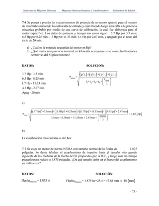 Soluciones de Máquinas Eléctricas Máquinas Eléctricas Rotativas y Transformadores Richardson 4a Edición
- 75 -
7-6 Se ponen a prueba los requerimientos de potencia de un nuevo aparato para el manejo
de materiales midiendo los kilowatts de entrada y convirtiendo luego esta cifra a la potencia
mecánica probable por medio de una curva de calibración, la cual fue elaborada para el
motor específico. Los datos de potencia y tiempo son como sigue: 3.7 Hp por 3.5 min;
6.5 Hp por 8.25 min: 1.7 Hp por 11.33 min; 4.1 Hp por 2.67 min, y apagado por el resto del
ciclo de 20 min.
a) ¿Cuál es la potencia requerida del motor en Hp?
b) ¿Qué motor con potencia nominal en kilowatts se requiere si se usan clasificaciones
tentativas del SI para motores?
DATOS: SOLUCIÓN:
       2 2 2 2
1 1 2 2 3 3 4 4
eficaz
apag
1 2 3 4
p t + p t + p t + p t
P =
t
t +t +t +t +
3
 
 
 
a)
             
2 2 2 2
eficaz
3.7Hp 3.5min + 6.5Hp 8.25min + 1.7Hp 11.33min + 4.1Hp 2.67min
P = = 3.82 Hp
20min
3.5min + 8.25min + 11.33min + 2.67min +
3
   
 
 
 
b)
La clasificación más cercana es 4.0 Kw
7-7 Se elige un motor de norma NEMA con tamaño normal de la flecha de 1.875
pulgadas. Se desea taladrar el acoplamiento de impulso hasta el tamaño más grande
siguiente de las medidas de la flecha del SI propuestas por la IEC, y luego usar un mango
pequeño para reducir a 1.875 pulgadas. ¿De qué tamaño debe ser el hueco del acoplamiento
en milímetros?
DATOS: SOLUCIÓN:
3.7 Hp - 3.5 min
6.5 Hp - 8.25 min
1.7 Hp - 11.33 min
4.1 Hp - 2.67 min
Apag - 20 min
DiámetroFlecha = 1.875 in  DiámetroFlecha = 1.875 in 25.4 = 47.68 mm 48 mm 
 