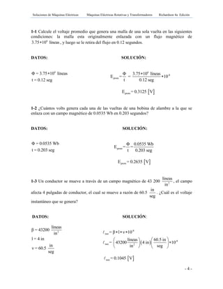 Soluciones de Máquinas Eléctricas Máquinas Eléctricas Rotativas y Transformadores Richardson 4a Edición
- 4 -
1-1 Calcule el voltaje promedio que genera una malla de una sola vuelta en las siguientes
condiciones: la malla esta originalmente enlazada con un flujo magnético de
6
3.75 10 líneas , y luego se le retira del flujo en 0.12 segundos.
DATOS: SOLUCIÓN:
6
Φ = 3.75 10 líneas
t = 0.12 seg
 6
-8
prom
Φ 3.75 10 líneas
E = = 10
t 0.12 seg


 promE = 0.3125 V
1-2 ¿Cuántos volts genera cada una de las vueltas de una bobina de alambre a la que se
enlaza con un campo magnético de 0.0535 Wb en 0.203 segundos?
DATOS: SOLUCIÓN:
Φ = 0.0535 Wb
t = 0.203 seg prom
Φ 0.0535 Wb
E = =
t 0.203 seg
 promE = 0.2635 V
1-3 Un conductor se mueve a través de un campo magnético de 43 200 2
líneas
in
, el campo
afecta 4 pulgadas de conductor, el cual se mueve a razón de 60.5
in
seg
. ¿Cuál es el voltaje
instantáneo que se genera?
DATOS: SOLUCIÓN:
2
líneas
β = 43200
in
l = 4 in
in
ν = 60.5
seg
 
-8
inst
-8
inst 2
= β l ν 10
líneas 60.5 in
= 43200 4 in 10
in seg
  
  
  
   
 inst = 0.1045 V
 