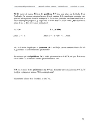 Soluciones de Máquinas Eléctricas Máquinas Eléctricas Rotativas y Transformadores Richardson 4a Edición
- 76 -
7-8 El motor de norma NEMA del problema 7-7 tiene una altura de la flecha D de
7 pulgadas. Se propone maquinar la superficie de montaje de la máquina de impulsión para
ajustarla a la siguiente altura de montaje de la flecha más grande de las alturas en el SI de la
flecha de máquina propuesta, y luego alzar el motor de NEMA con calzas. ¿Qué espacio de
altura de eje se debe proveer en milímetros?
DATOS: SOLUCIÓN:
7-9 Si el motor elegido para el problema 7-6 va a trabajar con un corriente directa de 240
V, ¿Cuál será su corriente media aproximada?
Recordando que en el problema 7-6 el motor que se usaría es de 4 kW, así que, de acuerdo
con la tabla 7.4, la corriente media aproximada es de 20 A.
7-10 Si el motor de los problemas 7-6 y 7-9 va a demandar aproximadamente 20 A a 240
V, ¿Qué contactor de tamaño NEMA se podía usar?
Se usaría un tamaño 1 de acuerdo a la tabla 7.5.
Altura D = 7 in Altura D = 7 in 25.4 = 177.8 mm
 