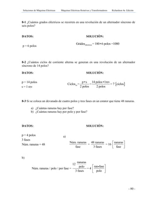Soluciones de Máquinas Eléctricas Máquinas Eléctricas Rotativas y Transformadores Richardson 4a Edición
- 80 -
8-1 ¿Cuántos grados eléctricos se recorren en una revolución de un alternador síncrono de
seis polos?
DATOS: SOLUCIÓN:
eléctricosGrádos = 180 6 polos =1080
8-2 ¿Cuántos ciclos de corriente alterna se generan en una revolución de un alternador
síncrono de 14 polos?
DATOS: SOLUCIÓN:
8-3 Si se coloca un devanado de cuatro polos y tres fases en un estator que tiene 48 ranuras.
a) ¿Cuántas ranuras hay por fase?
b) ¿Cuántas ranuras hay por polo y por fase?
DATOS: SOLUCIÓN:
a)
b)
p = 6 polos
p = 14 polos
s = 1 rev
Núm. ranuras 48 ranuras ranuras
= = 16
fase 3 fases fase
 
  
p = 4 polos
3 fases
Núm. ranuras = 48
ranuras
12
ran fasepolo
Núm. ranuras / polo / por fase = = 4
3 fases polo
 
 
 
 ca
p s 14 polos 1rev
Ciclos = = = 7 ciclos
2 polos 2 polos
 
 