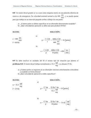 Soluciones de Máquinas Eléctricas Máquinas Eléctricas Rotativas y Transformadores Richardson 4a Edición
- 83 -
8-8 Un motor diesel grande se va a usar como máquina motriz en una plancha eléctrica de
reserva o de emergencia. Su velocidad nominal normal es de 440
rev
min
, y se puede ajustar
para que trabaje en un intervalo pequeño arriba o debajo de este punto.
a) ¿Cuántos polos se deben especificar en un alternador directamente acoplado?
b) ¿Qué velocidad de operación se debe usar para producir 60 Hz?
DATOS: SOLUCIÓN:
a)
b)
8-9 Se debe resolver en unidades del SI el mismo tipo de situación que plantea el
problema 8-8. El motor diesel trabaja normalmente a 32.2
rad
seg
y se desean 25 Hz.
a) ¿Cuántos polos se requieren en un alternador síncrono estrechamente coincidente
y acoplado en forma directa?
b) ¿Qué velocidad de operación se debe especificar?
DATOS: SOLUCIÓN:
a)
b)
 
f 120 60Hz 120
p = = = 16 polos
revs 440
min
 
rev
s = 440
min
f = 60 Hz
f 120 60Hz 120 rev
s = = = 450
p 16 polos min
   
  
 
f * 4π 25 Hz * 4π
p = = = 10 polos
radω 32.2
seg
f * 4π 25 Hz * 4π rad
ω = = = 31.42
p 10 polos seg
 
 
 
rad
ω = 32.2
seg
f = 25 Hz
 
