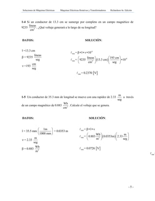 Soluciones de Máquinas Eléctricas Máquinas Eléctricas Rotativas y Transformadores Richardson 4a Edición
- 5 -
1-4 Si un conductor de 13.3 cm se sumerge por completo en un campo magnético de
9235 2
líneas
cm
, ¿Qué voltaje generará a lo largo de su longitud?
DATOS: SOLUCIÓN:
l =13.3 cm
líneas
β = 9235
seg
cm
ν =193
seg
 
-8
inst
-8
inst 2
= β l ν 10
líneas 193 cm
= 9235 13.3 cm 10
cm seg
  
  
  
   
 inst = 0.2370 V
1-5 Un conductor de 35.3 mm de longitud se mueve con una rapidez de 2.33
m
seg
a través
de un campo magnético de 0.883 2
Wb
cm
. Calcule el voltaje que se genera.
DATOS: SOLUCIÓN:
2
1m
l = 35.5 mm = 0.0353 m
1000 mm
m
ν = 2.33
seg
Wb
β = 0.883
m
 
 
 
 
 
inst
inst 2
inst
= β l ν
Wb m
= 0.883 0.0353m 2.33
m seg
= 0.0726 V
 
  
  
   
inst =
 