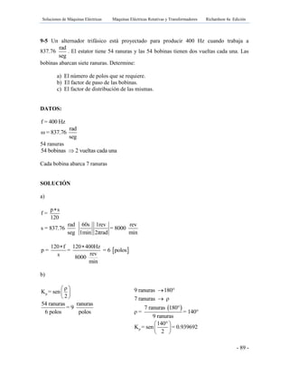 Soluciones de Máquinas Eléctricas Máquinas Eléctricas Rotativas y Transformadores Richardson 4a Edición
- 89 -
9-5 Un alternador trifásico está proyectado para producir 400 Hz cuando trabaja a
837.76
rad
seg
. El estator tiene 54 ranuras y las 54 bobinas tienen dos vueltas cada una. Las
bobinas abarcan siete ranuras. Determine:
a) El número de polos que se requiere.
b) El factor de paso de las bobinas.
c) El factor de distribución de las mismas.
DATOS:
f = 400 Hz
rad
ω = 837.76
seg
54 ranuras
54 bobinas 2 vueltas cada una
Cada bobina abarca 7 ranuras
SOLUCIÓN
a)
p s
f =
120

rad 60s 1rev rev
s = 837.76 = 8000
seg 1min 2πrad min
 
120 f 120 400Hz
p = = = 6 polos
revs 8000
min
 
b)
p
ρ
K = sen
2
 
 
 
54 ranuras ranuras
= 9
6 polos polos
 
9 ranuras 180°
7 ranuras ρ
7 ranuras 180°
ρ = = 140°
9 ranuras


p
140°
K = sen = 0.939692
2
 
 
 
 