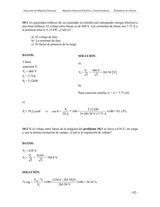 Soluciones de Máquinas Eléctricas Máquinas Eléctricas Rotativas y Transformadores Richardson 4a Edición
- 92 -
10-1 Un generador trifásico de ca conectado en estrella está entregando energía eléctrica a
una línea trifásica. El voltaje entre líneas es de 460 V. Las corrientes de líneas son 7.73 A y
la potencia total es 5.12 kW. ¿Cuál es? :
a) El voltaje de fase.
b) La corriente de fase.
c) El factor de potencia de la carga.
DATOS:
c)
s
s f f
f f
P 5.12 kW
P = 3V I cosθ cos θ = * 100 = 100 = 83.13%
3V I 3 265.58 V 7.73 A
 
 
10-2 Si el voltaje entre líneas de la máquina del problema 10-1 se eleva a 618 V, sin carga
y con la misma excitación de campo, ¿Cuál es la regulación de voltaje?
DATOS:
SOLUCIÓN:
 gp f
f
E - V 356.8 - 265.58 V
% reg = 100= 100 = 34.34 %
V 265.58 V
 
L
L
S
3 fases
conexión Y
V = 460 V
I = 7.73A
P = 5.12kW
SOLUCIÓN:
a)
 L
f
V 460 V
V = = = 265.58 V
3 3
b)
Para conexión estrella, IL = If = 7.73 [A]
L
L
f
V = 618 V
V 618V
V = = = 356.8 V
3 3
 