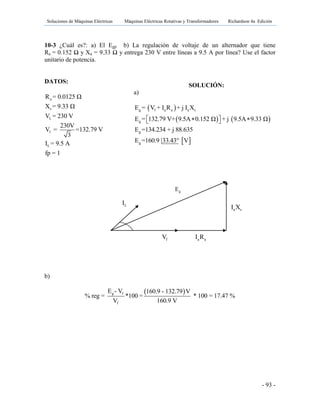 Soluciones de Máquinas Eléctricas Máquinas Eléctricas Rotativas y Transformadores Richardson 4a Edición
- 93 -
10-3 ¿Cuál es?: a) El Egp b) La regulación de voltaje de un alternador que tiene
Ra = 0.152 Ω y Xa = 9.33 Ω y entrega 230 V entre líneas a 9.5 A por línea? Use el factor
unitario de potencia.
DATOS:
b)
 g f
f
E - V 160.9 - 132.79 V
% reg = *100 = * 100 = 17.47 %
V 160.9 V
a
s
L
f
L
R = 0.0125 Ω
X = 9.33 Ω
V = 230 V
230V
V = =132.79 V
3
I = 9.5 A
fp = 1
SOLUCIÓN:
a)
 
   
 
g f a a a s
g
g
g
E = V + I R + j I X
E = 132.79 V+ 9.5A 0.152 Ω + j 9.5A 9.33 Ω
E =134.234 + j 88.635
E =160.9 33.43° V
   
a sI X
gE
fV a aI R
LI
 