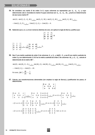 16 Unidad 8| Determinantes
54. Se considera una matriz G de orden 3 x 3, cuyas columnas se representan por 1C , 2C , 3C y cuyo
determinante vale 2. Considera la matriz H cuyas columnas son 3C , 3 2C C+ , 13C . ¿Cuál es el determinante
de esa nueva matriz H?
( ) ( ) ( ) ( ) ( )= + = + = =3 3 2 1 3 3 1 3 2 1 3 2 1
Propiedad 1 Propiedad 4 Propiedad 2
det det , , 3 det , , 3 det , , 3 det , , 3H C C C C C C C C C C C C C
( ) ( ) ( )3 2 1 1 2 3
Propiedad 7
3det , , 3det , , 3det 6C C C C C C G= =− =− =− .
55. Sabiendo que a, b, c y d son números distintos de cero, sin aplicar la regla de Sarrus, justifica que:
1 1 1
0
a b c
bc ac ab
d d d
=
Propiedad 2 Propiedad 4
1 1 1
1
0
bc ac ab
a b c
bc ac ab
bc ac ab abc
d d d
d d d
= = .
56. Sea C una matriz cuadrada de orden 2 de columnas 1C y 2C y =det( ) 5C , y sea B una matriz cuadrada de
orden 2 y con determinante 2. Si D es la matriz cuadrada de orden 2 de columnas 24C y 1 2C C− , calcula el
determinante de la matriz 1
BD−
.
( ) ( ) ( ) ( ) ( ) ( )2 1 2 2 1 2 2 2 1 2 1
Propiedad 1 Propiedad 5 Propiedad 2 Propiedad 7
det det 4 , det 4 , det 4 , det 4 , 4det ,D C C C C C C C C C C C= − = − = = =
( ) ( )1 24det , 4det 20C C C=− =− =− .
Por tanto, 1 1
10
B
BD
D
−
= = −
57. Calcula, por transformaciones elementales (sin emplear la regla de Sarrus) y justificando los pasos, el
determinante:
2
2
2
a b c
a b c
a b c
+
+
+
( )
3 1 2 3
Propiedad 8: Propiedad 2 Propiedad 1
2 2 2 2 1
2 2 2 2 2 1
2 2 1C C C C
a b c a b a b c a b
a b c a b a b c a b c a b
a b c a b a b c a b→ + +
+ + + + + +
+ = + + + + = + + + + =
+ + + +
( ) ( )Propiedad 5 Propiedad 1
2 1 1 2 1
2 0 2 1 2 1 2 0 2 1
0 1 1 0 1
b a b b
a b c b a b a b c b
b a b b
 
 
= + + + + + + = + + + + = 
 
 
( ) ( ) ( )
 
 
= + + + + = + + + = + + + 
 
 
Propiedad 5
2 0 1 2 1 2 0 1
2 0 2 1 0 1 2 0 2 1 4 2
0 0 1 0 1 0 0 1
b
a b c b a b c a b c
b
 