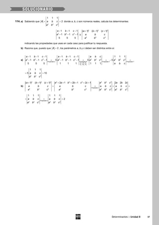 Determinantes | Unidad 8 37
114. a) Sabiendo que= =
2 2 2
1 1 1
2A a b c
a b c
donde a, b, c son números reales, calcula los determinantes:
− − −
− − −2 2 2
1 1 1
1 1 1
5 5 5
a b c
a b c y
2 2 2
2 2 2
( 1) ( 1) ( 1)a b c
a b c
a b c
+ + +
indicando las propiedades que usas en cada caso para justificar tu respuesta.
b) Razona que, puesto que 2A = , los parámetros a, b y c deben ser distintos entre sí.
a)
1 1 3
2 2 3
2 2 2 2 2 2 2 2 2 2 2 2
Propiedad 2 Propiedad 8 Propiedad 7 Propiedad 7
1 1 1 1 1 1 1 1 1
1 1 1 5 1 1 1 5 5
5 5 5 1 1 1 1 1 1F F F
F F F
a b c a b c a b c
a b c a b c a b c a b c
a b c→ +
→ +
− − − − − −
− − − = − − − = =− =
2 2 2
1 1 1
5 10a b c
a b c
= =
b)
2 2 2 2 2 2 2 2 2
Propiedad 1
2 2 2 2 2 2 2 2 2 2 2 2
( 1) ( 1) ( 1) 2 1 2 1 2 1 2 2 2a b c a a b b c c a b c a b c
a b c a b c a b c a b c
a b c a b c a b c a b c
+ + + + + + + + +
= = + +
Propiedad 4
2 2 2 2 2 2
1 1 1 1 1 1
2a b c a b c
a b c a b c
+ = =
 