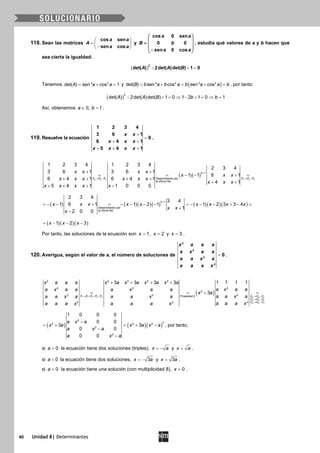 40 Unidad 8| Determinantes
118. Sean las matrices
cos sen
sen cos
a a
A
a a
 
=  − 
y
cos 0 sen
0 0
sen 0 cos
a a
B b
a a
 
 =  
 − 
, estudia qué valores de a y b hacen que
sea cierta la igualdad:
( )
2
det( ) 2det( )det( ) 1 0A A B− + =
Tenemos = + =2 2
det( ) sen cos 1A a a y ( )= + = + =2 2 2 2
det( ) sen cos sen cosB b a b a b a a b , por tanto:
( )
2
det( ) 2det( )det( ) 1 0 1 2 1 0 1A A B b b− + = ⇒ − + = ⇒ =
Así, obtenemos , 1a b∈ = .
119. Resuelve la ecuación
1 2 3 4
3 6 1
0
6 4 1
5 4 1
x x
x x x
x x x x
+
=
+ +
+ + +
.
( )( )
4 4 3 3 3 2
4 1
Desarrollando por
la última fila
1 2 3 4 1 2 3 4
2 3 4
3 6 1 3 6 1
1 1 6 1
6 4 1 6 4 1
4 1
5 4 1 1 0 0 0
F F F F F F
x x x x
x x x
x x x x x x
x x x
x x x x x
+
→ − → −
+ +
= = − − + =
+ + + +
+ +
+ + + −
( ) ( )( )( ) ( )( )( )
3 1
Desarrollando por
la última fila
2 3 4
3 4
1 6 1 1 2 1 1 2 3 3 4
1
2 0 0
x x x x x x x x x
x x
x
+
=− − + = − − − − =− − − + − =
+
−
( )( )( )1 2 3x x x= − − −
Por tanto, las soluciones de la ecuación son 1x = , 2x = y 3x = .
120. Averigua, según el valor de a, el número de soluciones de
2
2
2
2
0
x a a a
a x a a
a a x a
a a a x
= .
( )1 1 2 3 4 2 2 1
3 3 1
4 4 1
2 2 2 2 2
22 2
2
22 2 Propiedad 2
22 2
1 1 1 13 3 3 3
3
F F F F F C C C
C C C
C C C
x a a a x a x a x a x a
a x a aa x a a a x a a
x a
a a x aa a x a a a x a
a a a xa a a x a a a x
→ + + + → −
→ −
→ −
+ + + +
= =+ =
( ) ( )( )
2
32 2 2
2
2
1 0 0 0
0 0
3 3
0 0
0 0
a x a
x a x a x a
a x a
a x a
−
= + = + −
−
−
, por tanto,
si 0a > la ecuación tiene dos soluciones (triples), x a= − y x a= .
si 0a < la ecuación tiene dos soluciones, 3x a= − y 3x a= .
si 0a = la ecuación tiene una solución (con multiplicidad 8), 0x = .
 