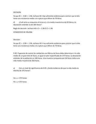DECISION:
Ya que ZC = -3.60 < -1.96, rechace H0 .Hay suficiente evidencia para concluir que la tela
tiene una resistencia media a la ruptura que difiere de 70 libras.
d) ¿Cuál sería su respuesta al inciso a), si la media muestral es de 69 libras y la
desviación estándar es de 305 libras?
Regla de decisión: rechace H0 si Z < -1.96 O Z > 1.96
ESTADISTICO DE PRUEBA
Decisión:
Ya que ZC = -2.00 < -1.96, rechace H0. H ay suficiente evidencia para concluir que la tela
tiene una resistencia media a la ruptura que difiere de 70 libras.
9.30 El gerente de control de calidad de una fábrica de focos debe determinar si la vida
media de un gran lote de focos, es igual al valor especificado de 375 horas. La desviación
estándar de la población es 100 horas. Una muestra compuesta por 64 focos indica una
vida media muestral de 350 horas.
a) Con un nivel de significancia de 0.05. ¿Existe evidencia de que la vida media es
distinta de 375 horas?
Ho: u = 375 horas
H1: u ≠ 375 horas
 