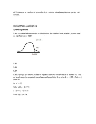 Al 5% de error se concluye el promedio de la cantidad retirada es diferente que los 160
dólares.
PROBLEMAS DE SELECCIÓN 9.3
Aprendizaje Básico
9.34 ¿Cuál es el valor critico en la cola superior del estadístico de prueba Z, con un nivel
de significancia de 0.01?
9.35
9.36
9.37
9.38 Suponga que en una prueba de hipótesis con una cola en la que se rechaza H0 solo
en la cola superior, se calculó que el valor del estadístico de prueba Z es +2.00. ¿Cuál es el
valor-p?´
Zc = +2.00
Valor tabla = 0.9772
1 – 0.9772 = 0.0228
Valor – p = 0.0228
 