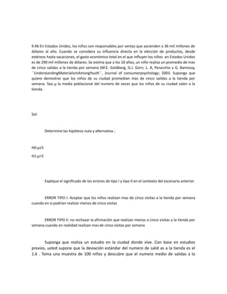 9.46 En Estados Unidos, los niños son responsables por ventas que ascienden a 36 mil millones de
dólares al año. Cuando se considera su influencia directa en la elección de productos, desde
estéreos hasta vacaciones, el gasto económico total en el que influyen los niños en Estados Unidos
es de 290 mil millones de dólares. Se estima que a los 10 años, un niño realiza un promedio de mas
de cinco salidas a la tienda por semana (M.E. Goldberg, G.J. Gorn, L. A, Peracchio y G. Bamossy,
``UnderstandingMaterialismAmongYouth´´, Journal of consumerpsychology; 2003. Suponga que
quiere demostrar que los niños de su ciudad promedian mas de cinco salidas a la tienda por
semana. Sea μ la media poblacional del numero de veces que los niños de su ciudad salen a la
tienda.
Sol:
Determine las hipótesis nula y alternativa.:
H0:μ≤5
H1:μ>5
Explique el significado de los errores de tipo I y tipo II en el contexto del escenario anterior.
ERROR TIPO I: Aceptar que los niños realizan mas de cinco visitas a la tienda por semana
cuando en si podrían realizar menos de cinco visitas
ERROR TIPO II: no rechazar la afirmación que realizan menos o cinco visitas a la tienda por
semana cuando en realidad realizan mas de cinco visitas por semana
Suponga que realiza un estudio en la ciudad donde vive. Con base en estudios
previos, usted supone que la deviación estándar del numero de salid as a la tienda es el
1.6 . Toma una muestra de 100 niños y descubre que el numero medio de salidas a la
 