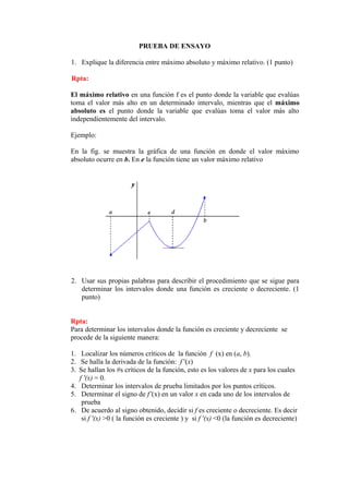 PRUEBA DE ENSAYO

1. Explique la diferencia entre máximo absoluto y máximo relativo. (1 punto)

Rpta:

El máximo relativo en una función f es el punto donde la variable que evalúas
toma el valor más alto en un determinado intervalo, mientras que el máximo
absoluto es el punto donde la variable que evalúas toma el valor más alto
independientemente del intervalo.

Ejemplo:

En la fig. se muestra la gráfica de una función en donde el valor máximo
absoluto ocurre en b. En e la función tiene un valor máximo relativo




2. Usar sus propias palabras para describir el procedimiento que se sigue para
   determinar los intervalos donde una función es creciente o decreciente. (1
   punto)


Rpta:
Para determinar los intervalos donde la función es creciente y decreciente se
procede de la siguiente manera:

1. Localizar los números críticos de la función f (x) en (a, b).
2. Se halla la derivada de la función: f '(x)
3. Se hallan los #s críticos de la función, esto es los valores de x para los cuales
   f '(x) = 0.
4. Determinar los intervalos de prueba limitados por los puntos críticos.
5. Determinar el signo de f’(x) en un valor x en cada uno de los intervalos de
    prueba
6. De acuerdo al signo obtenido, decidir si f es creciente o decreciente. Es decir
    si f '(x) >0 ( la función es creciente ) y si f '(x) <0 (la función es decreciente)
 