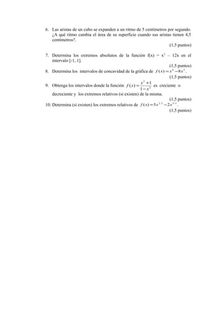 6. Las aristas de un cubo se expanden a un ritmo de 5 centímetros por segundo.
   ¿A qué ritmo cambia el área de su superficie cuando sus aristas tienen 4,5
   centímetros?.
                                                                   (1,5 puntos)

7. Determina los extremos absolutos de la función f(x) = x 3 – 12x en el
    intervalo [-1, 1].
                                                                       (1,5 puntos)
8. Determina los intervalos de concavidad de la gráfica de f ( x ) = x 4 −8 x 3 .
                                                                       (1,5 puntos)
                                                      x +1
                                                        2
9. Obtenga los intervalos donde la función f ( x) =           es creciente o
                                                      1 − x2
    decreciente y los extremos relativos (si existen) de la misma.
                                                                       (1,5 puntos)
10. Determina (si existen) los extremos relativos de f ( x) = 5 x − 2 x 5 / 3 .
                                                                 2/3


                                                                       (1,5 puntos)
 