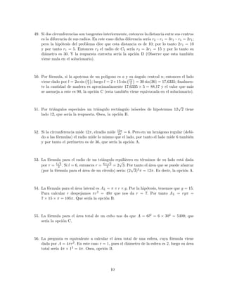 49. Si dos circunferencias son tangentes interiormente, entonces la distancia entre sus centros
es la diferencia de sus radios. En este caso dicha diferencia ser´ıa r2 −r1 = 3r1 −r1 = 2r1;
pero la hip´otesis del problema dice que esta distancia es de 10; por lo tanto 2r1 = 10
y por tanto r1 = 5. Entonces r2 el radio de C2 ser´ıa r2 = 3r1 = 15 y por lo tanto su
di´ametro es 30. Y la respuesta correcta ser´ıa la opci´on D (Observe que esta tambi´en
viene mala en el solucionario).
50. Por f´ormula, si la apotema de un pol´ıgono es a y su ´angulo central n; entonces el lado
viene dado por l = 2a sin n
2 ; luego l = 2×15 sin 72
2 = 30 sin(36) = 17,6335; ﬁnalmen-
te la cantidad de madera es aproximadamente 17,6335 × 5 = 88,17 y el valor que m´as
se asemeja a este es 90, la opci´on C (esta tambi´en viene equivocada en el solucionario).
51. Por tri´angulos especiales un tri´angulo rect´angulo is´osceles de hipotenusa 12
√
2 tiene
lado 12, que ser´ıa la respuesta. Osea, la opci´on B.
52. Si la circunferencia mide 12π, elradio mide 12π
2π = 6. Pero en un hex´agono regular (debi-
do a las f´ormulas) el radio mide lo mismo que el lado, por tanto el lado mide 6 tambi´en
y por tanto el per´ımetro es de 36, que ser´ıa la opci´on A.
53. La f´ormula para el radio de un tri´angulo equil´atero en t´erminos de su lado est´a dada
por r = l
√
3
3 . Si l = 6, entonces r = 6×
√
3
3 = 2
√
3. Por tanto el ´area que se puede abarcar
(por la f´ormula para el ´area de un c´ırculo) ser´ıa: (2
√
3)2π = 12π. Es decir, la opci´on A.
54. La f´ormula para el ´area lateral es AL = π × r × g. Por la hip´otesis, tenemos que g = 15.
Para calcular r despejamos πr2 = 49π que nos da r = 7. Por tanto AL = rgπ =
7 × 15 × π = 105π. Que ser´ıa la opci´on B.
55. La f´ormula para el ´area total de un cubo nos da que A = 6l2 = 6 × 302 = 5400; que
ser´ıa la opci´on C.
56. La pregunta es equivalente a calcular el ´area total de una esfera, cuya f´ormula viene
dada por A = 4πr2. En este caso r = 1, pues el di´ametro de la esfera es 2, luego su ´area
total ser´ıa 4π × 12 = 4π. Osea, opci´on B.
10
 