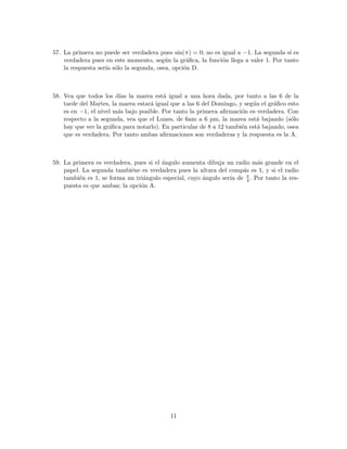 57. La primera no puede ser verdadera pues sin(π) = 0; no es igual a −1. La segunda s´ı es
verdadera pues en este momento, seg´un la gr´aﬁca, la funci´on llega a valer 1. Por tanto
la respuesta ser´ıa s´olo la segunda, osea, opci´on D.
58. Vea que todos los d´ıas la marea est´a igual a una hora dada, por tanto a las 6 de la
tarde del Martes, la marea estar´a igual que a las 6 del Domingo, y seg´un el gr´aﬁco esto
es en −1, el nivel m´as bajo posible. Por tanto la primera aﬁrmaci´on es verdadera. Con
respecto a la segunda, vea que el Lunes, de 6am a 6 pm, la marea est´a bajando (s´olo
hay que ver la gr´aﬁca para notarlo). En particular de 8 a 12 tambi´en est´a bajando, osea
que es verdadera. Por tanto ambas aﬁrmaciones son verdaderas y la respuesta es la A.
59. La primera es verdadera, pues si el ´angulo aumenta dibuja un radio m´as grande en el
papel. La segunda tambi´ene es verdadera pues la altura del comp´as es 1, y si el radio
tambi´en es 1, se forma un tri´angulo especial, cuyo ´angulo ser´ıa de π
4 . Por tanto la res-
puesta es que ambas; la opci´on A.
11
 