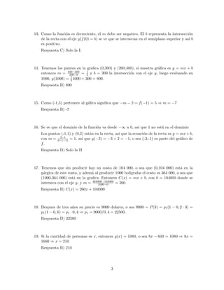 13. Como la funci´on es decreciente, el m debe ser negativo. El b representa la intersecci´on
de la recta con el eje y(f(0) = b) se ve que se intersecan en el semiplano superior y as´ı b
es positivo.
Respuesta C) Solo la I.
14. Tenemos los puntos en la graﬁca (0,300) y (200,400), si nuestra gr´aﬁca es y = mx + b
entonces m = 400−300
200−0 = 1
2 y b = 300 la intersecci´on con el eje y, luego evaluando en
1000, y(1000) = 1
21000 + 300 = 800.
Respuesta B) 800
15. Como (-1,5) pertenece al g´aﬁco signiﬁca que −m − 2 = f(−1) = 5 ⇒ m = −7
Respuesta B) -7
16. Se ve que el dominio de la funci´on va desde −∞ a 0, as´ı que 1 no est´a en el dominio
Los puntos (-1,1) y (0,2) est´an en la recta, as´ı que la ecuaci´on de la recta es y = mx+b,
con m = 2−1
0−(−1) = 1, as´ı que y(−3) = −3 + 2 = −1, o sea (-3,-1) es parte del gr´aﬁco de
f.
Respuesta D) Solo la II
17. Tenemos que sin producir hay un costo de 104 000, o sea que (0,104 000) est´a en la
g´argica de este costo, y adem´a al producir 1000 boligrafos el costo es 364 000, o sea que
(1000,364 000) est´a en la graﬁca. Entonces C(x) = mx + b, con b = 104000 donde se
interseca con el eje y, y m = 364000−104000
1000−0 = 260.
Respuesta B) C(x) = 260x + 104000
18. Despues de tres a˜nos su precio es 9000 dolares, o sea 9000 = P(3) = p1(1 − 0, 2 · 3) =
p1(1 − 0, 6) = p1 · 0, 4 ⇒ p1 = 9000/0, 4 = 22500.
Respuesta D) 22500
19. Si la cantidad de personas es x, entonces g(x) = 1080, o sea 8x − 600 = 1080 ⇒ 8x =
1680 ⇒ x = 210
Respuesta B) 210
3
 