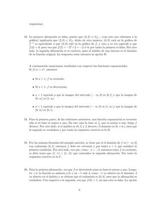 respuestas).
33. La primera aﬁrmaci´on es falsa, puesto que (0, 2) ∈ Gf−1 (con esto nos referimos a la
gr´aﬁca) implicar´ıa que (2, 0) ∈ Gf , dicho de otra manera, (0, 2) est´a en la gr´aﬁca de
f−1 es equivalente a que (2, 0) est´e en la gr´aﬁca de f, y esto a su vez equivale a que
f(2) = 0; pero vea que f(2) = −22 +2 = −2 = 0; por tanto la primera es falsa. Por otro
lado, la segunda aﬁrmaci´on s´ı es correcta, pues el ´ambito de una inversa es el dominio
de la funci´on original. La respuesta ser´ıa entonces la opci´on D.
A continuaci´on enunciamos resultados con respecto las funciones exponenciales.
Si f(x) = ax, entonces:
Si a > 1, f es creciente.
Si a < 1, f es decreciente.
a > 1 equivale a que la imagen del intervalo ] − ∞, 0[ es ]0, 1[ y que la imagen de
]0, ∞[ es ]1, ∞[.
a < 1 equivale a que la imagen del intervalo ] − ∞, 0[ es ]1, ∞[ y que la imagen de
]0, ∞[ es ]0, 1[.
34. Para la primera parte, de las relaciones anteriores, una funci´on exponencial es creciente
s´olo si su base es mayor a uno. En este caso la base es 1
5, que es menor a uno, luego f
decrece. Por otro lado, si el ´ambito es (0, 1] y f decrece, el dominio es [0, +∞); osea que
la segunda es verdadera y por tanto la respuesta correcta es la D.
35. Por las mismas f´ormulas del ejemplo anterior, se tiene que si el dominio de f es ]−∞, 0]
con codominio [0, 1[; entonces f debe ser creciente y por tanto a > 1, que satisface la
primera condici´on. Por otro lado, vea que, como −1 > −2, entonces como f es creciente;
se debe tener que f(−1) > f(−2); que contradice la segunda aﬁrmaci´on. Por tanto la
respuesta correcta es la C.
36. Para la primera aﬁrmaci´on, vea que f es decreciente pues su base es menor a uno. Luego,
en +∞ la funci´on es as´ıntota a 0; y en −1 vale 4; como −1 va abierto en el dominio, 4
va abierto en el ´ambito y se obtiene que el codominio es ]0, 4[; osea que la aﬁrmaci´on es
verdadera. Con respecto a la segunda, vea que f(0) = 1, as´ı que esta es falsa. La opci´on
6
 