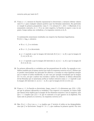 correcta ser´ıa por tanto la C.
37. Como a < 1, entonces la funci´on exponencial es decreciente y entonces obtiene valores
entre 0 y 1 para cualquier n´umero positivo (por las f´ormulas anteriores). En particular
se cumple la primera proposici´on: como 5 > 0, entonces 0 < f(5) < 1.Haciendo el ra-
zonamiento contrario, si x < 0 es un valor negativo, la funci´on es mayor a uno en ese
punto. Luego ambas son verdaderas y la respuesta correcta es la A.
A continuaci´on enunciamos resultados con respecto las funciones logar´ıtmicas.
Si f(x) = logb x, entonces:
Si a > 1, f es creciente.
Si a < 1, f es decreciente.
a > 1 equivale a que la imagen del intervalo ]0, 1[ es ] − ∞, 0[ y que la imagen de
]1, ∞[ es ]0, ∞[.
a < 1 equivale a que la imagen del intervalo ]1, ∞[ es ] − ∞, 0[ y que la imagen de
]0, 1[ es ]0, ∞[.
38. La primera aﬁrmaci´on es verdadera por las proposiciones de arriba. La segunda es ver-
dadera tambi´en por el mismo motivo por tanto la respuesta correcta es la A. (N´otese que
se pueden intercambiar los intervalos de abiertos a cerrados en estas hip´otesis siempre
que se respete el orden establecido, en este caso por ejemplo recordando que la imagen
de 1 es cero, as´ı que o ambos van cerrados o ambos van abiertos; la ´ultima aﬁrmaci´on
de las f´ormulas que se mencionan arriba se traduce entonces como: a < 1 equivale a que
la imagen del intervalo [1, ∞[ es ] − ∞, 0] y que la imagen de ]0, 1] es [0, ∞[).
39. Como a < 1, la funci´on es decreciente, luego, como 3 > 2, obtenemos que f(3) < f(2),
as´ı que la primera aﬁrmaci´on es verdadera. Con respecto a la segunda, la cuarta regla
que damos atr´as implica que la imagen de los elementos mayores a uno es negativa, osea
que x > 1 implica que f(x) < 0, que es contrario a lo que aparece en la hip´otesis. Por
tanto solo la primera es correcta y la respuesta correcta es C.
40. Que f(x1) > f(x2) con x1 < x2 implica que f invierte el orden en las desigualdades,
osea que f es decreciente. Luego 0 < b < 1, que conﬁrma la primera opci´on. Por otro
7
 
