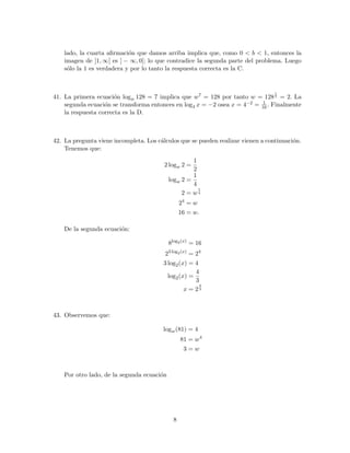 lado, la cuarta aﬁrmaci´on que damos arriba implica que, como 0 < b < 1, entonces la
imagen de ]1, ∞[ es ] − ∞, 0[; lo que contradice la segunda parte del problema. Luego
s´olo la 1 es verdadera y por lo tanto la respuesta correcta es la C.
41. La primera ecuaci´on logw 128 = 7 implica que w7 = 128 por tanto w = 128
1
7 = 2. La
segunda ecuaci´on se transforma entonces en log4 x = −2 osea x = 4−2 = 1
16. Finalmente
la respuesta correcta es la D.
42. La pregunta viene incompleta. Los c´alculos que se pueden realizar vienen a continuaci´on.
Tenemos que:
2 logw 2 =
1
2
logw 2 =
1
4
2 = w
1
4
24
= w
16 = w.
De la segunda ecuaci´on:
8log2(x)
= 16
23 log2(x)
= 24
3 log2(x) = 4
log2(x) =
4
3
x = 2
4
3
43. Observemos que:
logw(81) = 4
81 = w4
3 = w
Por otro lado, de la segunda ecuaci´on
8
 