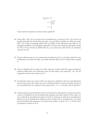 log1
2
(x) = 3
x =
1
2
3
x =
1
8
Y por tanto la respuesta correcta seria la opci´on B.
44. Como AB = 20, y O es el centro de la circunferencia, se tiene que OA = 10 y esta es la
medida del radio del c´ırculo. Por otro lado, vea que OD es tambi´en un radio, por tanto
OD = 10. Como el tri´angulo ODA tiene un ´angulo de 60, obtenemos que debe ser un
tri´angulo equil´atero; por tri´angulos especiales, se tiene que la distancia del punto medio
de AD a O es la altura de ADO desde O, y por tanto este mide 10
√
3 y la respuesta
correcta es la D.
45. Como el di´ametro de C2 es la cuarta parte del di´ametro de C1, este debe medir 28, como
el di´ametro es el doble del radio, este radio buscado debe ser de 14. Que ser´ıa la opci´on
A.
46. Como el di´ametro de la rueda es de 120, entonces el radio mide 60. Luego la distancia
m´ınima pedida debe ser la diferencia entre los dos radios, que resulta 60 − 10 = 50. La
respuesta correcta ser´ıa entonces la A.
47. La distancia entre dos centros debe ser entonces la distancia entre las circunferencias
m´as la suma de los dos radios que son la distancia desde el centro de dichos c´ırculos a
sus circunferencias. La respuesta ser´ıa entonces 20 + 4 + 4 = 28. Que ser´ıa la opci´on C.
48. Veamos primero que la distancia entre la circunferencia m´as grande y la que est´a interior
a esta es el di´ametro de las circunferencias peque˜nas, que debe medir 10. Por tanto, co-
mo el radio de la circunferencia mayor es de 24, se tiene que el radio de la circunferencia
interior es de 14; ﬁnalmente la distancia entre el centro de la circunferencia y el centro
de las circunferencias peque˜nas es la suma de sus radios, es decir 14 + 5 = 19. Por tanto
la respuesta correcta es la A.
9
 
