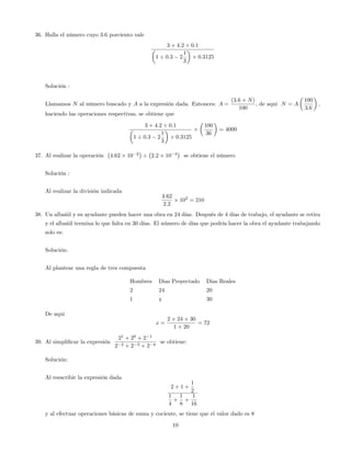 36. Halla el número cuyo 3:6 porciento vale
3 + 4:2 0:1
1 0:3 2
1
3
0:3125
Solución :
Llamamos N al número buscado y A a la expresión dada. Entonces: A =
(3:6 N)
100
; de aqui N = A
100
3:6
;
haciendo las operaciones respectivas, se obtiene que
3 + 4:2 0:1
1 0:3 2
1
3
0:3125
100
36
= 4000
37. Al realizar la operación 4:62 10 2
2:2 10 4
se obtiene el número
Solución :
Al realizar la división indicada
4:62
2:2
102
= 210
38. Un albañil y su ayudante pueden hacer una obra en 24 días. Después de 4 días de trabajo, el ayudante se retira
y el albañil termina lo que falta en 30 días. El número de días que podría hacer la obra el ayudante trabajando
solo es:
Solución:
Al plantear una regla de tres compuesta
Hombres Dias Proyectado Dias Reales
2 24 20
1 x 30
De aqui
x =
2 24 30
1 20
= 72
39. Al simpli…car la expresión
21
+ 20
+ 2 1
2 2 + 2 3 + 2 4
se obtiene:
Solución:
Al reescribir la expresión dada
2 + 1 +
1
2
1
4
+
1
8
+
1
16
y al efectuar operaciones básicas de suma y cociente, se tiene que el valor dado es 8
10
 