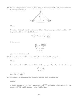 125. Si el cono de la …gura tiene un volumen de ,C es el vértice, un diámetro y mACB = 120 ; entonces el diámetro
de la base, en centímetros, es.
Solución:
Al considerar el triángulo formado por el diámetro AB y el vértice, tenemos que mCAB = mCBA = 30o
.
Luego la altura del cono es h = rp
3
. El volumen es
V =
1
3
r2
h =
1
3
r2 r
p
3
=
r3
3
p
3
Se tiene entonces
r3
3
p
3
=
1000
p
3
9
r3
= 1000
r = 10
y por tanto el diámetro es d = 20.
126. El área de la super…cie total de un cubo es 12m2
. Entonces la longitud de su diagonal es
Solución:
El área de la super…cie total de un cubo de lado x, está dada por AT = 6x2
y su diagonal por d =
p
3x. Luego
6x2
= 12
x =
p
2
Y d =
p
3x =
p
3
p
2 =
p
6
127. Si la generatriz de un cono mide 25my el diámetro de su base es 8m; su volumen mide
Solución:
El volumen está dado por V = 1
3 r2
h y la altura es h =
p
g2 r2. Tenemos que g = 25 y d = 8 o sea r = 4,
luego h =
p
252 42 =
p
609, por tanto V = 1
3 42
p
609 413:48.
102
 