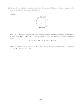 128. En una esfera de radio 2, se tiene inscrito un cilindro de manera que el diámetro del cilindro es igual al radio
de la esfera. Entonces el área lateral del cilindro es
Solución:
Sean A, B y C los puntos marcados en la …gura. Tenemos que AB es diámetro del cilindro y BC diámetro de
la esfera, luego AB = 2 y BC = 4. La altura del cilindro es AC, el cual al aplicar el Teorema de Pitágoras
resulta
AC =
p
BC2 AB2 =
p
42 22 =
p
12 = 2
p
3
El área lateral de un cilindro está dada por AL = 2 rh. Como el diámetro del cilindro mide 2, su radio mide
1. Luego AL = 2 1 2
p
3 = 4
p
3 .
103
 