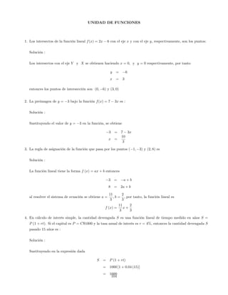 UNIDAD DE FUNCIONES
1. Los intersectos de la función lineal f(x) = 2x 6 con el eje x y con el eje y, respectivamente, son los puntos:
Solución :
Los intersectos con el eje Y y X se obtienen haciendo x = 0; y y = 0 respectivamente, por tanto
y = 6
x = 3
entonces los puntos de intersección son (0; 6) y (3; 0)
2. La preimagen de y = 3 bajo la función f(x) = 7 3x es :
Solución :
Sustituyendo el valor de y = 3 en la función, se obtiene
3 = 7 3x
x =
10
3
3. La regla de asignación de la función que pasa por los puntos ( 1; 3) y (2; 8) es
Solución :
La función lineal tiene la forma f (x) = ax + b entonces
3 = a + b
8 = 2a + b
al resolver el sistema de ecuación se obtiene a =
11
3
; b =
2
3
; por tanto, la función lineal es
f (x) =
11
3
x +
2
3
4. En cálculo de interés simple, la cantidad devengada S es una función lineal de tiempo medido en años S =
P (1 + rt). Si el capital es P = C$1000 y la tasa anual de interés es r = 4%, entonces la cantidad devengada S
pasado 15 años es :
Solución :
Sustituyendo en la expresión dada
S = P (1 + rt)
= 1000 [1 + 0:04 (15)]
= 1600
104
 