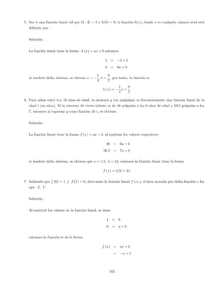 5. Sea h una función lineal tal que h( 2) = 5 y h(6) = 3, la función h(x), donde x es cualquier número real está
de…nida por :
Solución :
La función lineal tiene la forma h (x) = ax + b entonces
5 = 2 + b
3 = 6a + b
al resolver dicho sistema, se obtiene a =
1
4
; b =
9
2
; por tanto, la función es
h (x) =
1
4
x +
9
2
6. Para niños entre 6 y 10 años de edad, la estatura y (en pulgadas) es frecuentemente una función lineal de la
edad t (en años). Si la estatura de cierto infante es de 48 pulgadas a los 6 años de edad y 50:5 pulgadas a los
7, entonces al expresar y como función de t, se obtiene:
Solución :
La función lineal tiene la forma f (x) = ax + b; al sustituir los valores respectivos
48 = 6a + b
50:5 = 7a + b
al resolver dicho sistema, se obtiene que a = 2:5; b = 33; entonces la función lineal tiene la forma
f (x) = 2:5t + 33
7. Sabiendo que f (0) = 1 y f (1) = 0; determine la función lineal f (x) y el área acotada por dicha función y los
ejes X; Y .
Solución :
Al sustituir los valores en la función lineal, se tiene
1 = b
0 = a + b
entonces la función es de la forma
f (x) = ax + b
= x + 1
105
 