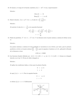 10. El domino y el rango de la función cuadrática f(x) = 2x2
+ 6 son, respectivamente :
Solución :
Dom (f) = R
Rang (f) = ( 1; 6]
11. Dada la función f (x) = ax2
+ bx + c, el valor de f
b
2a
es :
Solución :
Al sustituir el valor de x =
b
2a
en la expresión funcional
f
b
2a
= a
b
2a
2
+ b
b
2a
+ c
= c
b2
4a
12. Dadas las parábolas x2
3x+1 ; x2
+2x+7: La distancia entre el punto mínimo y máximo de dichas curvas
es:
Solución :
Los puntos máximos y mínimos de estas parábolas se encuentran en sus vértices, por tanto, para la primera
parábola su vértice es el punto mínimo
3
2
;
5
4
y para la segunda, el máximo es (1; 8) ; aplicando la fórmula
de la distancia se tiene
d (M; m) = 9:2635
13. Las funciones lineales de…nidas por f1 (1) = 0; f1 (0) = 1 y f2 ( 1) = 0; f2 (0) = 1; forman un triángulo
isósceles con el eje X. El área de dicho triángulo es:
Solución :
Al aplicar las condiciones dadas, se tiene para la primera función
0 = a + b
1 = b
de aqui f1 (x) = x + 1: Para la segunda función
0 = a + b
1 = b
se obtiene f2 (x) = x + 1: Grá…camente
-2 -1 1 2
-2
-1
1
2
x
y
107
 