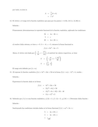 por tanto, su área es
A =
1
2
(b h)
= 1 u2
14. El vértice y el rango de la función cuadrática que pasa por los puntos ( 2; 53), (0; 5) y (2; 29) es :
Solución :
Primeramente determinaremos la expresión funcional de la función cuadrática, aplicando las condiciones
53 = 4a 2b + c
5 = c
29 = 4a + 2b + c
al resolver dicho sistema, se tiene a = 9; b = 6; c = 5; entonces la forma funcional es
f (x) = 9x2
6x + 5
Ahora, el vértice está dado por
b
2a
; c
b2
4a
; al sustituir los valores respectivos, se tiene
V =
6
18
; 5
( 6)
2
36
!
V =
1
3
; 4
El rango está de…nido por [4; +1)
15. Al expresar la función cuadrática f(x) = 3x2
+ 24x + 50 en la forma f(x) = a(x h)2
+ k, resulta :
Solución :
Expresemos la función dada en la forma
f (x) = 3x2
+ 24x + 50
= 3 x2
+ 8x + 50
= 3 x2
+ 8x + 16 + 50 48
= 3 (x + 4)
2
+ 2
16. Sabiendo que f (x) es una función cuadrática y f (2) = 5; f ( 2) = 5; y f (0) = 1: Determine dicha función :
Solución :
Sustituyendo las condiciones iniciales dadas en la forma funcional f (x) = ax2
+ bx + c
5 = 4a + 2b + c
5 = 4a 2b + c
1 = c
108
 