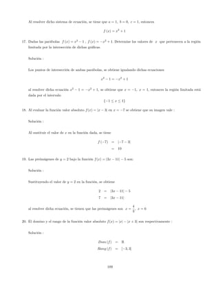 Al resolver dicho sistema de ecuación, se tiene que a = 1; b = 0; c = 1; entonces
f (x) = x2
+ 1
17. Dadas las parábolas f (x) = x2
1 ; f (x) = x2
+ 1: Determine los valores de x que pertenecen a la región
limitada por la intersección de dichas grá…cas.
Solución :
Los puntos de intersección de ambas parábolas, se obtiene igualando dichas ecuaciones
x2
1 = x2
+ 1
al resolver dicha ecuación x2
1 = x2
+ 1, se obtiene que x = 1; x = 1; entonces la región limitada está
dada por el intervalo
f 1 x 1g
18. Al evaluar la función valor absoluto f(x) = jx 3j en x = 7 se obtiene que su imagen vale :
Solución :
Al sustituir el valor de x en la función dada, se tiene
f ( 7) = j 7 3j
= 10
19. Las preimágenes de y = 2 bajo la función f(x) = j3x 11j 5 son:
Solución :
Sustituyendo el valor de y = 2 en la función, se obtiene
2 = j3x 11j 5
7 = j3x 11j
al resolver dicha ecuación, se tienen que las preimágenes son x =
4
3
; x = 6
20. El domino y el rango de la función valor absoluto f(x) = jxj jx + 3j son respectivamente :
Solución :
Dom (f) = R
Rang (f) = [ 3; 3]
109
 