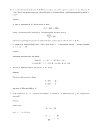 40. Se va a tender una línea eléctrica de 35:75km de longitud con postes separados entre sí por una distancia de
125m. Si el primer poste se coloca al inicio de la línea, y el último al …nal ¿cuántos postes serán necesarios en
total?
Solución:
Al hacer la conversión de 35:75km a metros se tiene
35:75 1000 = 35750
lo cual a dividir entre 125; se tendría la cantidad de poste utilizado, es decir
35750
125
= 286
pero como el primer poste se coloca al inicio de la línea, se tiene que el total de poste es de 287:
41. La operación está de…nida por a b = 2ab 3b en la que a y b son números enteros. ¿Cuál es el resultado
de [4 ( 1)] ( 3)?
Solución:
Realizando las operaciones por partes:
[4 ( 1)] = 2 (4) ( 1) 3 ( 1) = 8 + 3
[( 5) ( 3)] = 2 ( 5) ( 3) 3 ( 3) = 30 + 9 = 39
42. ¿Cuál es la diferencia entre el 50% de 50 y el 20% de 20?
Solución:
Calculemos los porcentajes dados
0:5 (50) = 25
0:2 (20) = 4
por tanto, la diferencia dada es 21
43. En la sustracción a b = c, la suma del minuendo, el sustraendo y la diferencia es 32. ¿Cuál es el valor del
minuendo?
Solución:
Sabemos que
a + b + c = 32
pero a b = c; entonces
a + b + a b = 32
a = 16
11
 