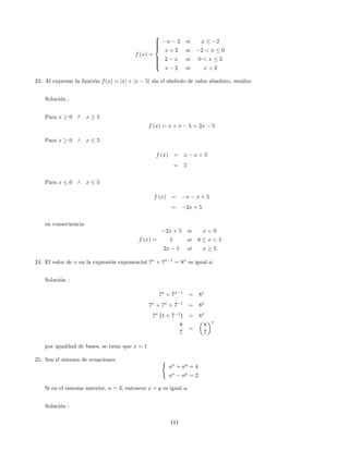 f (x) =
8
>>>><
>>>>:
x 2 si x 2
x + 2 si 2 < x 0
2 x si 0 < x 2
x 2 si x > 2
23. Al expresar la función f(x) = jxj + jx 5j sin el símbolo de valor absoluto, resulta:
Solución :
Para x 0 ^ x 5
f (x) = x + x 5 = 2x 5
Para x 0 ^ x 5
f (x) = x x + 5
= 5
Para x 0 ^ x 5
f (x) = x x + 5
= 2x + 5
en consecuencia
f (x) =
2x + 5 si x < 0
5 si 0 x < 5
2x 5 si x 5
24. El valor de x en la expresión exponencial 7x
+ 7x 1
= 8x
es igual a:
Solución :
7x
+ 7x 1
= 8x
7x
+ 7x
7 1
= 8x
7x
1 + 7 1
= 8x
8
7
=
8
7
x
por igualdad de bases, se tiene que x = 1
25. Sea el sistema de ecuaciones (
ax
+ ay
= 4
ax
ay
= 2
Si en el sistema anterior, a = 3, entonces x + y es igual a:
Solución :
111
 