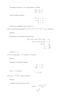 Al sustituir el valor de a = 3 en dicho sistema, se obtiene
(
3x
+ 3y
= 4
3x
3y
= 2
Al sumar dichas ecuaciones
3x
+ 3x
= 6
2 3x
= 6
3x
= 3
entonces por igualdad de bases, se tiene x = 1
26. En la ecuación exponencial 2x+2
+ 2x+3
+ 2x+4
+ 2x+5
+ 2x+6
= 31, la solución es:
Solución :
Escribamos en otra forma la expresión dada
22
2x
+ 23
2x
+ 24
2x
+ 25
2x
+ 26
2x
= 31
2x
(4 + 8 + 16 + 32 + 64) = 31
124 2x
= 31
2x
=
31
124
2x
= 2 2
entonces x = 2
27. Si en la expresión 2x
= P, entonces 4 1
es igual a:
Solución :
Igualando y elevando al cuadrado
22x
= P2
22 x
= P2
para x = 1; tenemos
4 1
= P 2
28. Si f(x) =
ex
+ e x
2
entonces f(ln 2) es:
Solución :
Al evaluar la función en ln 2 se tiene
f(ln 2) =
eln 2
+ e ln 2
2
=
5
4
112
 