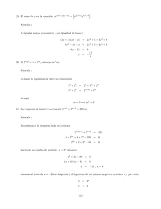 29. El valor de x en la ecuación: a(3x+1)(2x 2)
= a2x2
+5
a4x2
+4
Solución :
Al igualar ambos exponentes ( por igualdad de bases )
(3x + 1) (2x 2) = 2x2
+ 5 + 4x2
+ 4
6x2
4x 2 = 2x2
+ 5 + 4x2
+ 4
4x 11 = 0
x =
11
4
30. Si 33
25
= 4 6m
, entonces m2
es:
Solución :
Al hacer la equivalencia entre los exponentes
33
25
= 22
3m
2m
33
25
= 22+m
3m
de aqui
m = 3 =) m2
= 9
31. La respuesta al resolver la ecuación 4x+1
+ 2x+3
= 320 es:
Solución :
Reescribamos la ecuación dada en la forma
22(x+1)
+ 2x+3
= 320
4 22x
+ 8 2x
320 = 0
22x
+ 2 2x
80 = 0
haciendo un cambio de variable u = 2x
entonces
u2
+ 2u 80 = 0
(u + 10) (u 8) = 0
u = 10 ; u = 8
entonces el valor de u = 10 se desprecia ( el logaritmo de un número negativo no existe ) y por tanto
8 = 2x
x = 3
113
 