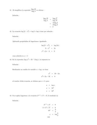 41. Al simpli…car la expresión
log5 16
log5 4
se obtiene :
Solución :
log5 16
log5 4
=
log5 24
log5 22
=
4 log5 2
2 log5 2
= 2
42. La ecuación log 3 x2
= log 2 + log x tiene por solución :
Solución :
Aplicando propiedades de logaritmos e igualando
log 3 x2
= log (2x)
3 x2
= 2x
x2
+ 2x 3 = 0
cuya solución es x = 1
43. En la expresión (log x)
2
= 35 2 log x, la respuesta es:
Solución :
Realizando un cambio de variable u = log x se tiene
u2
= 35 2u
u2
+ 2u 35 = 0
al resolver dicha ecuación, se obtiene que u = 5; pero
u = log x
x = 10u
x = 105
44. Si se aplica logaritmo a la ecuación 2x+1
5x
= 9, el resultado es:
Solución :
2x+1
5x
= 9
2 2x
5x
= 9
10x
=
9
2
x = log
9
2
116
 