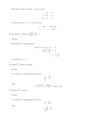 Haciendo el cambio de variable u = log x; se tiene
3u = u3
u3
3u = 0
u u2
3 = 0
Las soluciones son u = 0; u =
p
3 ; entonces
0 = log x ;
p
3 = log x
x = 1 ; x = 10
p
3
49. Que valor de x veri…ca que
log(x2
9)
log(x + 3)
= 1
Solución :
Reescribamos la ecuación dada por
log(x2
9) log (x + 3) = 0
log
x2
9
x + 3
= 0
1 =
x2
9
x + 3
cuya solución es x = 4
50. Exprese
7
4
radianes, en grados.
Solución :
Si x representa la cantidad buscada, entonces
x
7
4
=
180
Luego
x =
(180)(7 =4)
=
(180)(7)
4
= (45)(7) = 315
51. Exprese 18
o
en radianes
Solución :
Si x representa la cantidad buscada, entonces
x
18
=
180
luego,
x =
18
180
=
10
118
 