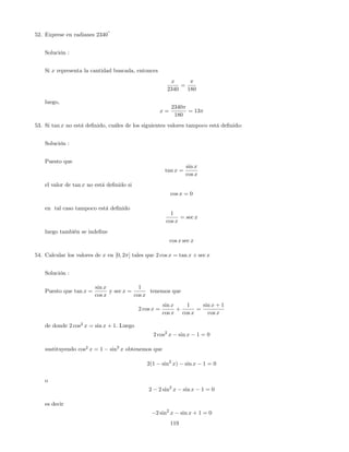 52. Exprese en radianes 2340
o
Solución :
Si x representa la cantidad buscada, entonces
x
2340
=
180
luego,
x =
2340
180
= 13
53. Si tan x no está de…nido, cuáles de los siguientes valores tampoco está de…nido:
Solución :
Puesto que
tan x =
sin x
cos x
el valor de tan x no está de…nido si
cos x = 0
en tal caso tampoco está de…nido
1
cos x
= sec x
luego también se inde…ne
cos x sec x
54. Calcular los valores de x en [0; 2 ] tales que 2 cos x = tan x + sec x
Solución :
Puesto que tan x =
sin x
cos x
y sec x =
1
cos x
tenemos que
2 cos x =
sin x
cos x
+
1
cos x
=
sin x + 1
cos x
de donde 2 cos2
x = sin x + 1. Luego
2 cos2
x sin x 1 = 0
sustituyendo cos2
x = 1 sin2
x obtenemos que
2(1 sin2
x) sin x 1 = 0
o
2 2 sin2
x sin x 1 = 0
es decir
2 sin2
x sin x + 1 = 0
119
 